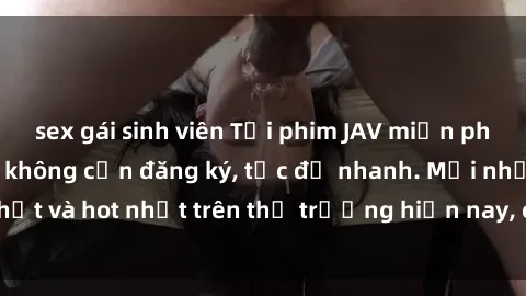 sex gái sinh viên Tải phim JAV miễn phí chất lượng cao, không cần đăng ký, tốc độ nhanh. Mới nhất và hot nhất trên thị trường hiện nay, cập nhật hàng ngày.