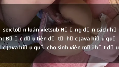 sex loạn luân vietsub Hướng dẫn cách học Java cho sinh viên: Bước đầu tiên để tự học Java hiệu quả cho sinh viên mới bắt đầu là gì?