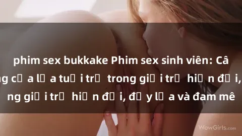 phim sex bukkake Phim sex sinh viên: Câu chuyện nóng bỏng của lứa tuổi trẻ trong giới trẻ hiện đại, đầy lửa và đam mê