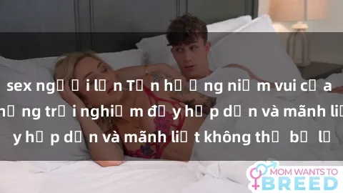 sex người lớn Tận hưởng niềm vui của sex với gái trẻ: những trải nghiệm đầy hấp dẫn và mãnh liệt không thể bỏ lỡ