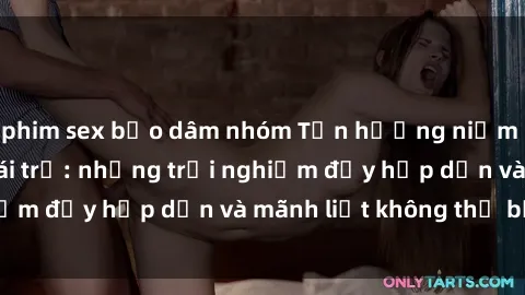 phim sex bạo dâm nhóm Tận hưởng niềm vui của sex với gái trẻ: những trải nghiệm đầy hấp dẫn và mãnh liệt không thể bỏ lỡ