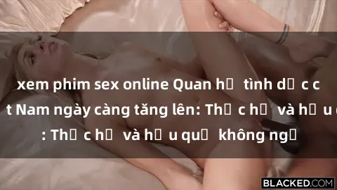 xem phim sex online Quan hệ tình dục của nữ sinh Việt Nam ngày càng tăng lên: Thực hư và hậu quả không ngờ