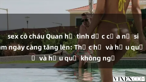 sex cô cháu Quan hệ tình dục của nữ sinh Việt Nam ngày càng tăng lên: Thực hư và hậu quả không ngờ