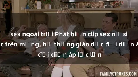 sex ngoài trời Phát hiện clip sex nữ sinh gây sốc trên mạng, hệ thống giáo dục đối diện áp lực lớn