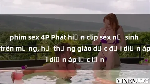 phim sex 4P Phát hiện clip sex nữ sinh gây sốc trên mạng, hệ thống giáo dục đối diện áp lực lớn