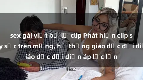 sex gái việt bị lộ clip Phát hiện clip sex nữ sinh gây sốc trên mạng, hệ thống giáo dục đối diện áp lực lớn