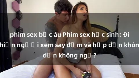 phim sex bắc âu Phim sex học sinh: Điều gì khiến người xem say đắm và hấp dẫn không ngờ?