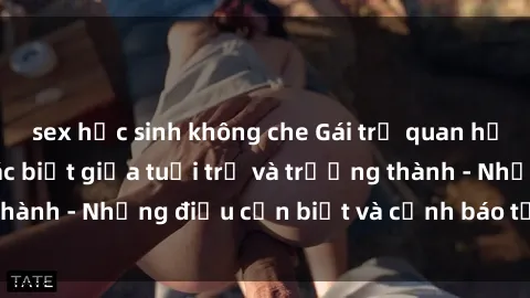 sex học sinh không che Gái trẻ quan hệ: Mối quan hệ khác biệt giữa tuổi trẻ và trưởng thành - Những điều cần biết và cảnh báo từ chuyên gia