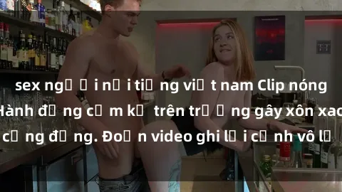 sex người nổi tiếng việt nam Clip nóng sinh viên gây sốc: Hành động cấm kỵ trên trường gây xôn xao cộng đồng. Đoạn video ghi lại cảnh vô lễ khiến dư luận bức xúc.