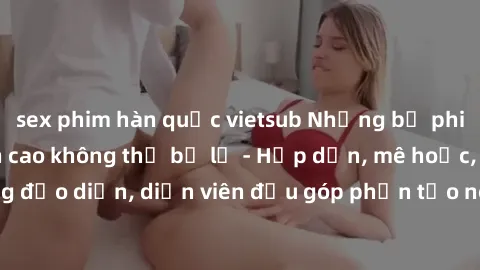 sex phim hàn quốc vietsub Những bộ phim sex gái già đỉnh cao không thể bỏ lỡ - Hấp dẫn, mê hoặc, từng đạo diễn, diễn viên đều góp phần tạo nên sự hấp dẫn, kích thích.