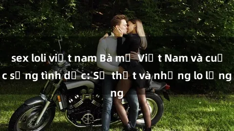 sex loli việt nam Bà mẹ Việt Nam và cuộc sống tình dục: Sự thật và những lo lắng