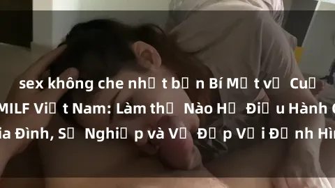 sex không che nhật bản Bí Mật về Cuộc Sống Của Các MILF Việt Nam: Làm thế Nào Họ Điều Hành Gia Đình, Sự Nghiệp và Vẻ Đẹp Với Định Hình Văn Hóa Đương Đại