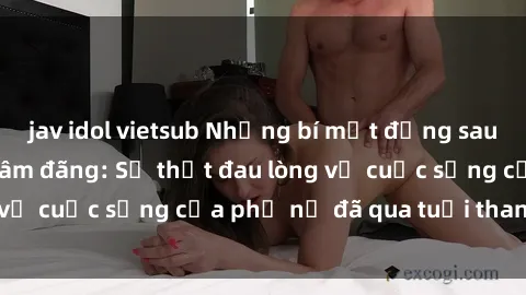 jav idol vietsub Những bí mật đằng sau vẻ ngoài gái già dâm đãng: Sự thật đau lòng về cuộc sống của phụ nữ đã qua tuổi thanh xuân