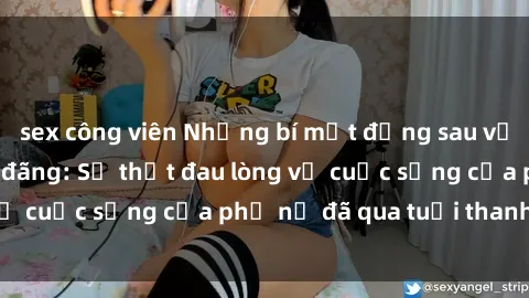 sex công viên Những bí mật đằng sau vẻ ngoài gái già dâm đãng: Sự thật đau lòng về cuộc sống của phụ nữ đã qua tuổi thanh xuân