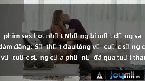 phim sex hot nhất Những bí mật đằng sau vẻ ngoài gái già dâm đãng: Sự thật đau lòng về cuộc sống của phụ nữ đã qua tuổi thanh xuân