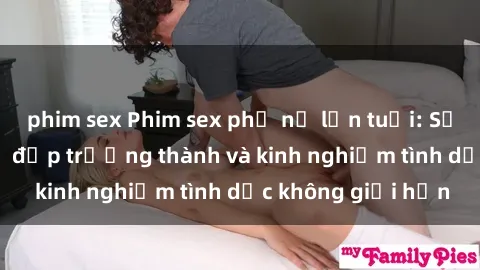 phim sex Phim sex phụ nữ lớn tuổi: Sức hút đằng sau vẻ đẹp trưởng thành và kinh nghiệm tình dục không giới hạn