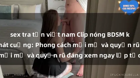 sex tra tấn việt nam Clip nóng BDSM khiến người xem phát cuồng: Phong cách mới mẻ và quyến rũ đáng xem ngay lập tức!