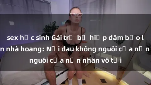 sex học sinh Gái trẻ bị hiếp dâm bạo lực trong căn nhà hoang: Nỗi đau không nguôi của nạn nhân vô tội
