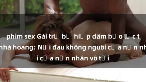 phim sex Gái trẻ bị hiếp dâm bạo lực trong căn nhà hoang: Nỗi đau không nguôi của nạn nhân vô tội