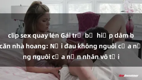 clip sex quay lén Gái trẻ bị hiếp dâm bạo lực trong căn nhà hoang: Nỗi đau không nguôi của nạn nhân vô tội