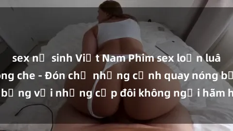 sex nữ sinh Việt Nam Phim sex loạn luân đầy kích thích không che - Đón chờ những cảnh quay nóng bỏng với những cặp đôi không ngại hãm hiếp gia đình trong lòng