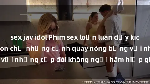 sex jav idol Phim sex loạn luân đầy kích thích không che - Đón chờ những cảnh quay nóng bỏng với những cặp đôi không ngại hãm hiếp gia đình trong lòng