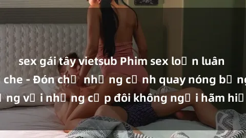 sex gái tây vietsub Phim sex loạn luân đầy kích thích không che - Đón chờ những cảnh quay nóng bỏng với những cặp đôi không ngại hãm hiếp gia đình trong lòng