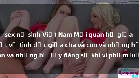 sex nữ sinh Việt Nam Mối quan hệ giữa cha và con: Sự thật về tình dục giữa cha và con và những hệ lụy đáng sợ khi vi phạm luật pháp.