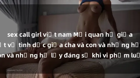 sex call girl việt nam Mối quan hệ giữa cha và con: Sự thật về tình dục giữa cha và con và những hệ lụy đáng sợ khi vi phạm luật pháp.