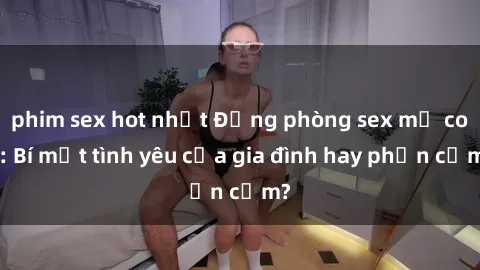 phim sex hot nhất Động phòng sex mẹ con: Bí mật tình yêu của gia đình hay phản cảm?