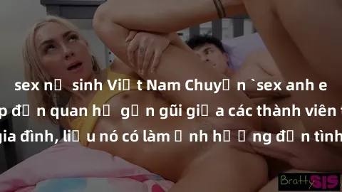 sex nữ sinh Việt Nam Chuyện `sex anh em ruột` - Đề cập đến quan hệ gần gũi giữa các thành viên trong gia đình, liệu nó có làm ảnh hưởng đến tình cảm gia đình hay không?