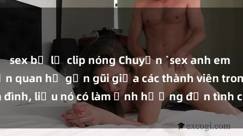 sex bị lộ clip nóng Chuyện `sex anh em ruột` - Đề cập đến quan hệ gần gũi giữa các thành viên trong gia đình, liệu nó có làm ảnh hưởng đến tình cảm gia đình hay không?