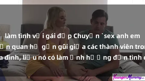 làm tình với gái đẹp Chuyện `sex anh em ruột` - Đề cập đến quan hệ gần gũi giữa các thành viên trong gia đình, liệu nó có làm ảnh hưởng đến tình cảm gia đình hay không?