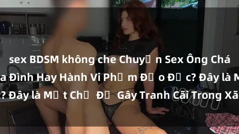 sex BDSM không che Chuyện Sex Ông Cháu: Mối Quan Hệ Gia Đình Hay Hành Vi Phạm Đạo Đức? Đây là Một Chủ Đề Gây Tranh Cãi Trong Xã Hội Hiện Nay.