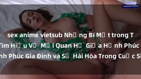 sex anime vietsub Những Bí Mật trong Tình Dục Gia Đình: Tìm Hiểu Về Mối Quan Hệ Giữa Hạnh Phúc Gia Đình và Sự Hài Hòa Trong Cuộc Sống Tình Dục