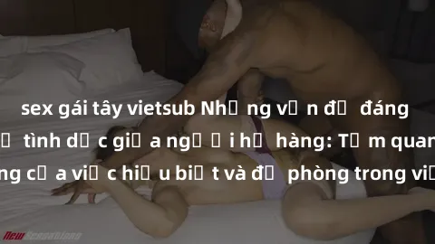 sex gái tây vietsub Những vấn đề đáng quan tâm về quan hệ tình dục giữa người họ hàng: Tầm quan trọng của việc hiểu biết và đề phòng trong việc tiếp xúc trong gia đình.