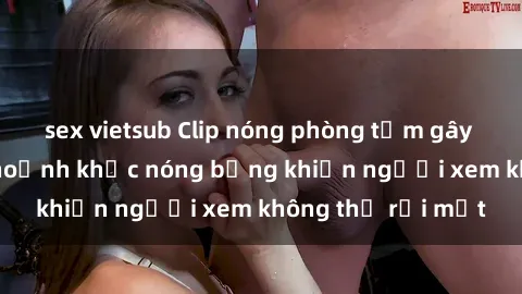 sex vietsub Clip nóng phòng tắm gây sốt: Cận cảnh khoảnh khắc nóng bỏng khiến người xem không thể rời mắt