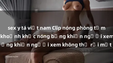 sex y tá việt nam Clip nóng phòng tắm gây sốt: Cận cảnh khoảnh khắc nóng bỏng khiến người xem không thể rời mắt