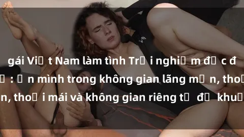 gái Việt Nam làm tình Trải nghiệm độc đáo tại sex nhà nghỉ: ẩn mình trong không gian lãng mạn, thoải mái và không gian riêng tư để khuấy động tình ái.
