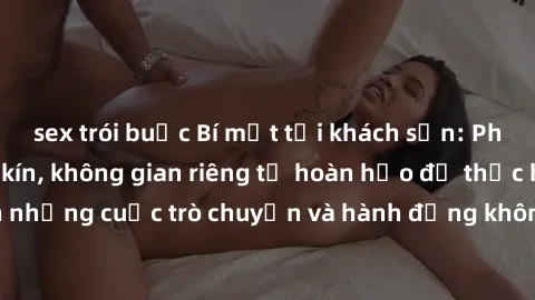 sex trói buộc Bí mật tại khách sạn: Phòng quay lén khép kín, không gian riêng tư hoàn hảo để thực hiện những cuộc trò chuyện và hành động không bị người khác phát hiện.