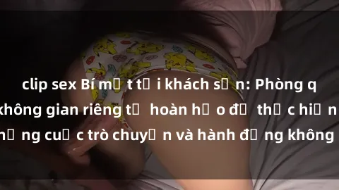 clip sex Bí mật tại khách sạn: Phòng quay lén khép kín, không gian riêng tư hoàn hảo để thực hiện những cuộc trò chuyện và hành động không bị người khác phát hiện.