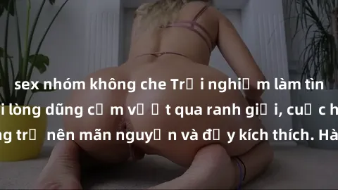 sex nhóm không che Trải nghiệm làm tình ngoài đường: Khi lòng dũng cảm vượt qua ranh giới, cuộc hẹn nơi công cộng trở nên mãn nguyện và đầy kích thích. Hành vi nguy hiểm, nhưng cũng tạo nên cảm giác m