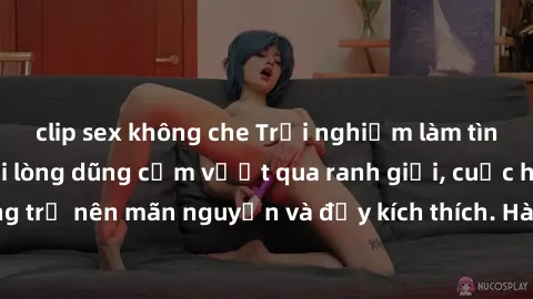 clip sex không che Trải nghiệm làm tình ngoài đường: Khi lòng dũng cảm vượt qua ranh giới, cuộc hẹn nơi công cộng trở nên mãn nguyện và đầy kích thích. Hành vi nguy hiểm, nhưng cũng tạo nên cảm giác m