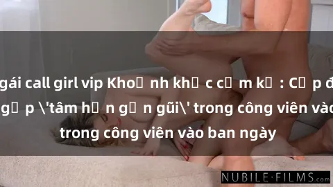 gái call girl vip Khoảnh khắc cấm kỵ: Cặp đôi bị bắt gặp 'tâm hồn gần gũi' trong công viên vào ban ngày