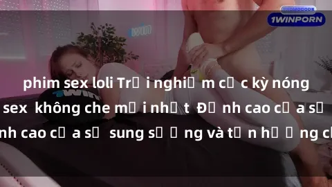 phim sex loli Trải nghiệm cực kỳ nóng bỏng trong phim sex  không che mới nhất  Đỉnh cao của sự sung sướng và tận hưởng chân thật