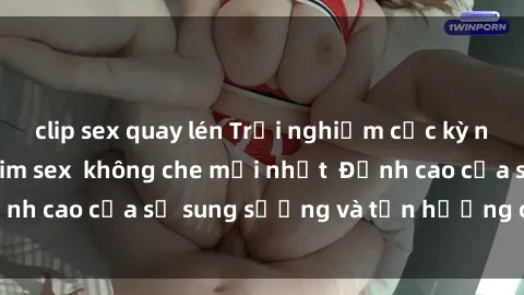 clip sex quay lén Trải nghiệm cực kỳ nóng bỏng trong phim sex  không che mới nhất  Đỉnh cao của sự sung sướng và tận hưởng chân thật
