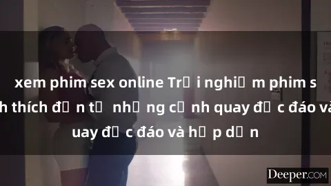 xem phim sex online Trải nghiệm phim sex : Sự kích thích đến từ những cảnh quay độc đáo và hấp dẫn