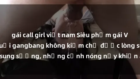 gái call girl việt nam Siêu phẩm gái Việt tham gia trong buổi gangbang không kiềm chế được lòng sung sướng, những cảnh nóng nảy khiến ai cũng phải mãn nhãn