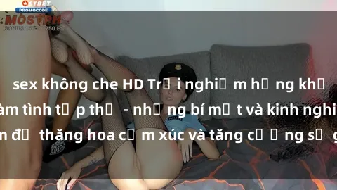 sex không che HD Trải nghiệm hứng khởi cùng với việc làm tình tập thể - những bí mật và kinh nghiệm để thăng hoa cảm xúc và tăng cường sự gắn kết trong mối quan hệ