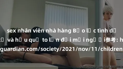 sex nhân viên nhà hàng Bạo lực tình dục trong nhóm: nguy cơ và hậu quả to lớn đối mọi người参考: https://www.theguardian.com/society/2021/nov/11/children-as-young-as-four-are-being-sexually-abused-by-gr